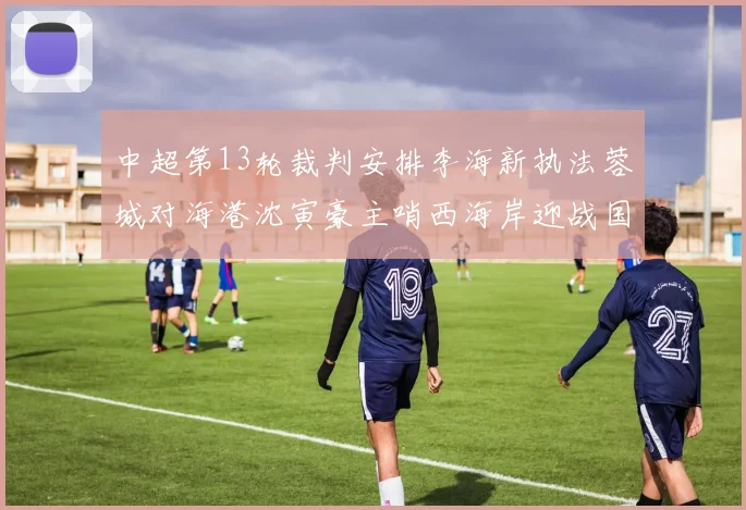 中超第13轮裁判安排李海新执法蓉城对海港沈寅豪主哨西海岸迎战国安