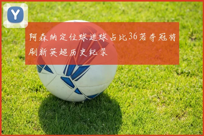 阿森纳定位球进球占比36若夺冠将刷新英超历史纪录