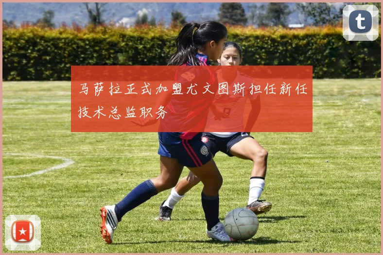 马萨拉正式加盟尤文图斯担任新任技术总监职务