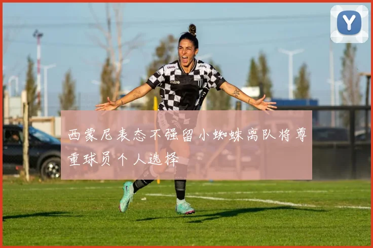 西蒙尼表态不强留小蜘蛛离队将尊重球员个人选择