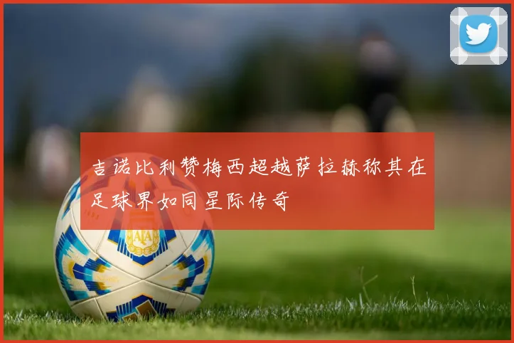 吉诺比利赞梅西超越萨拉赫称其在足球界如同星际传奇