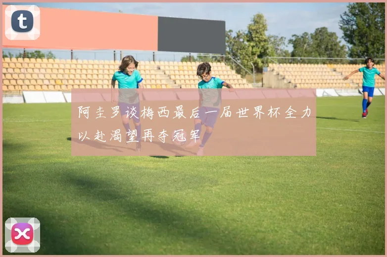 阿圭罗谈梅西最后一届世界杯全力以赴渴望再夺冠军