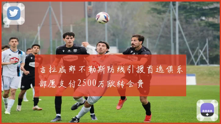 吉拉成那不勒斯防线引援首选俱乐部愿支付2500万欧转会费