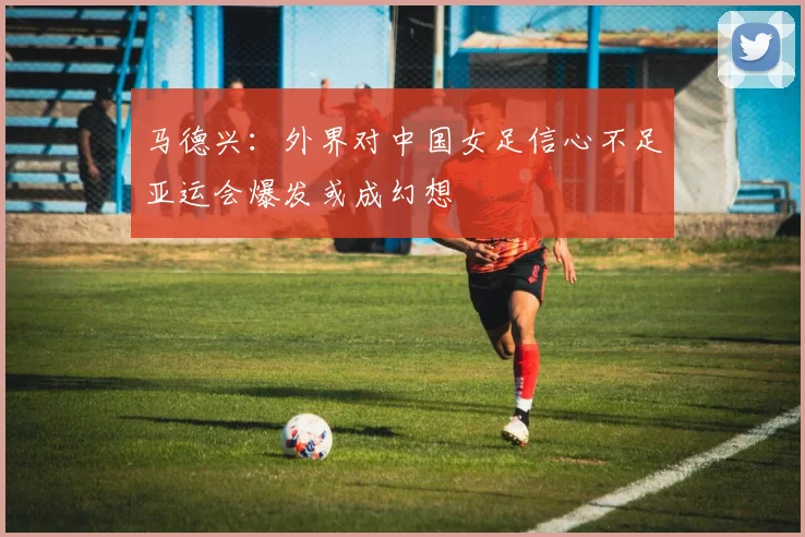 马德兴：外界对中国女足信心不足亚运会爆发或成幻想