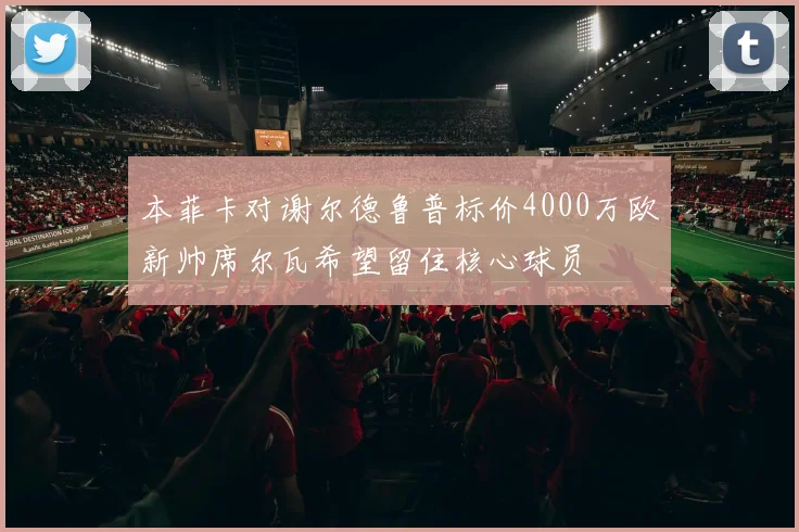 本菲卡对谢尔德鲁普标价4000万欧新帅席尔瓦希望留住核心球员
