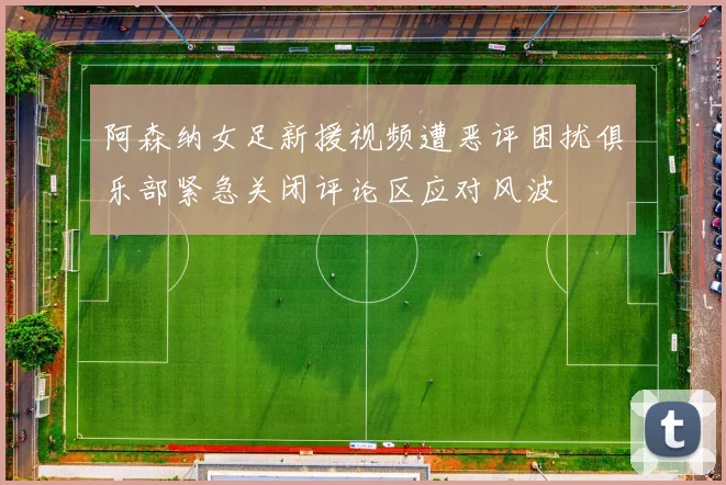 阿森纳女足新援视频遭恶评困扰俱乐部紧急关闭评论区应对风波