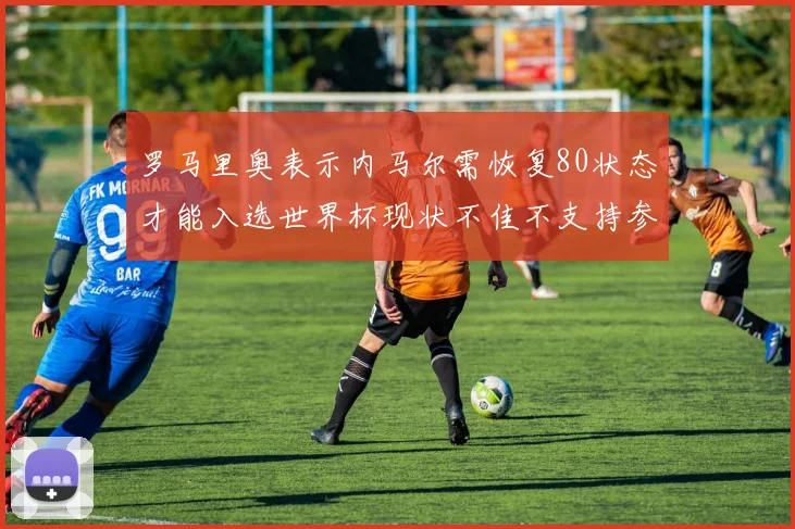 罗马里奥表示内马尔需恢复80状态才能入选世界杯现状不佳不支持参赛