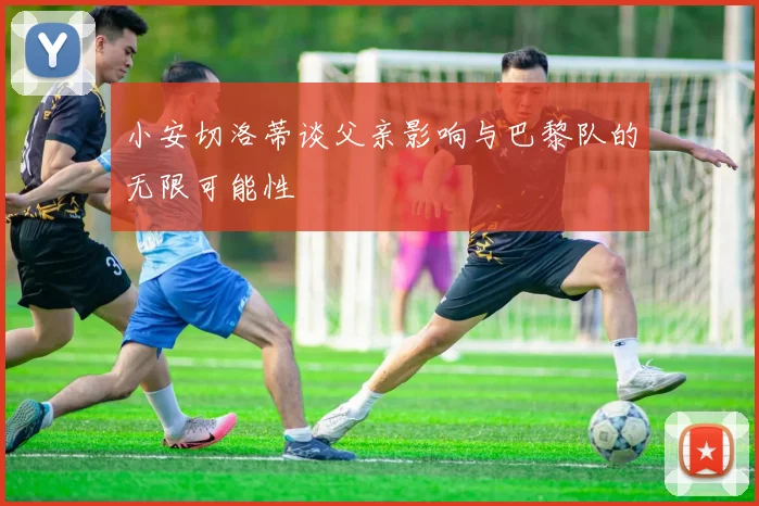 小安切洛蒂谈父亲影响与巴黎队的无限可能性