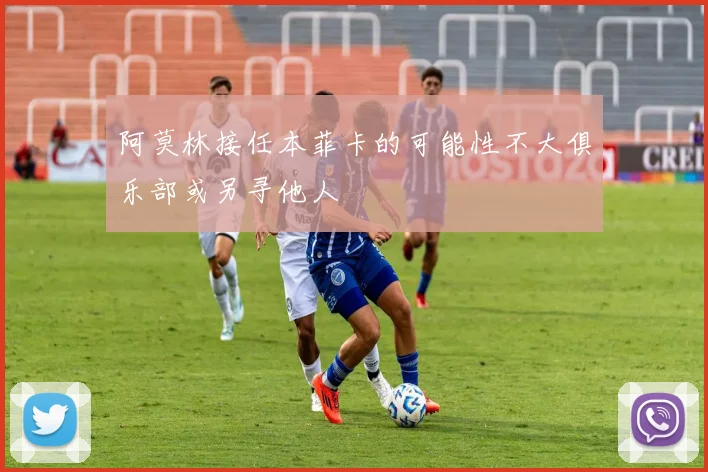 阿莫林接任本菲卡的可能性不大俱乐部或另寻他人