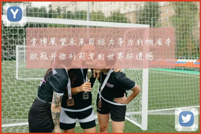 索博展望未来目标力争为利物浦夺欧冠并弥补匈牙利世界杯遗憾