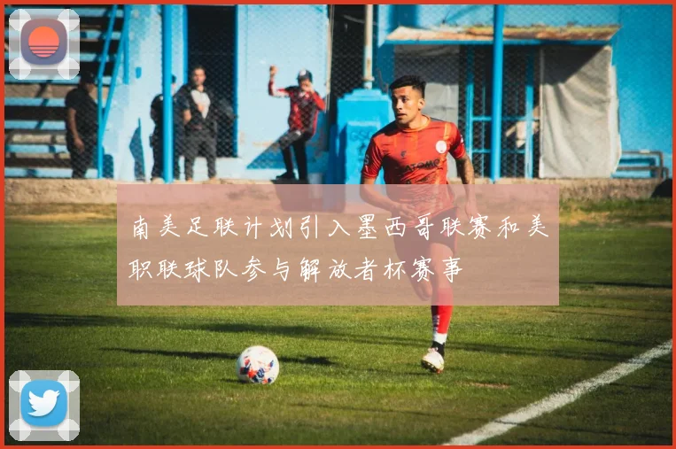 南美足联计划引入墨西哥联赛和美职联球队参与解放者杯赛事