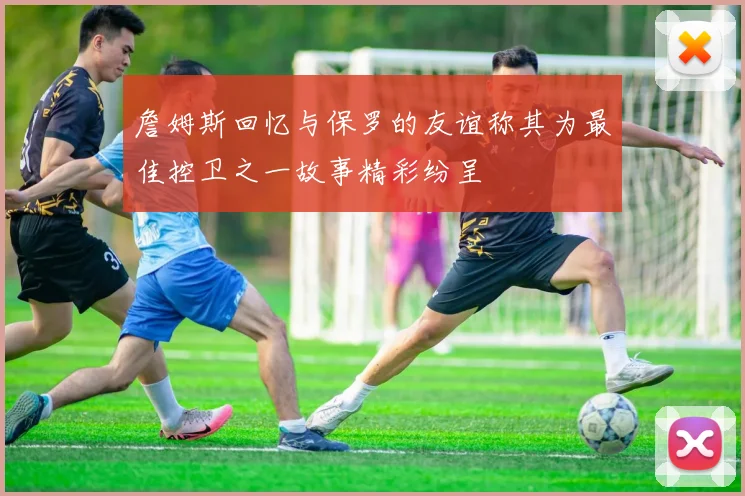 詹姆斯回忆与保罗的友谊称其为最佳控卫之一故事精彩纷呈