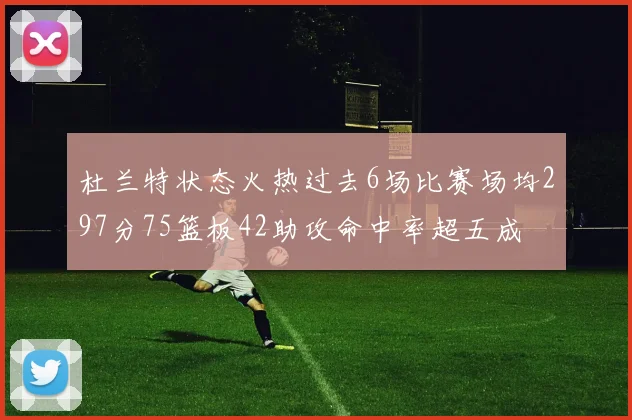 杜兰特状态火热过去6场比赛场均297分75篮板42助攻命中率超五成