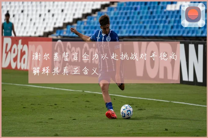 谢尔基誓言全力以赴挑战对手德尚解释其真正含义