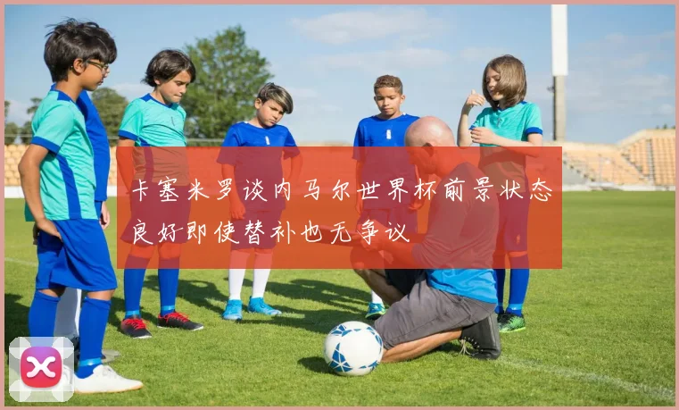 卡塞米罗谈内马尔世界杯前景状态良好即使替补也无争议