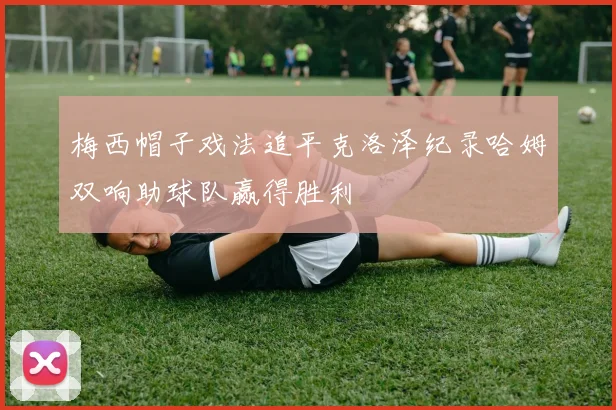 梅西帽子戏法追平克洛泽纪录哈姆双响助球队赢得胜利