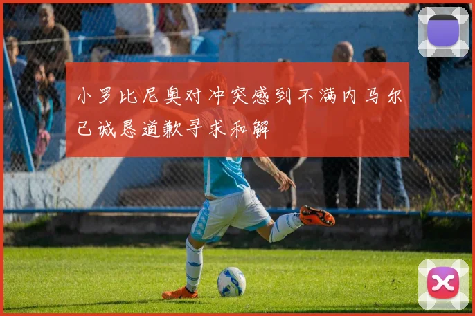 小罗比尼奥对冲突感到不满内马尔已诚恳道歉寻求和解