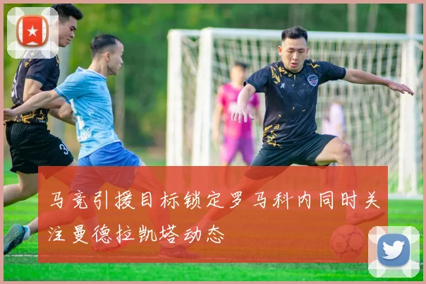 马竞引援目标锁定罗马科内同时关注曼德拉凯塔动态