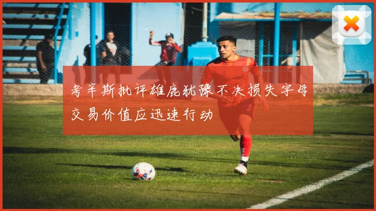 考辛斯批评雄鹿犹豫不决损失字母交易价值应迅速行动