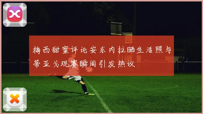 梅西甜蜜评论安东内拉晒生活照与蒂亚戈观赛瞬间引发热议
