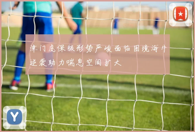 津门虎保级形势严峻面临困境海牛逆袭助力喘息空间扩大