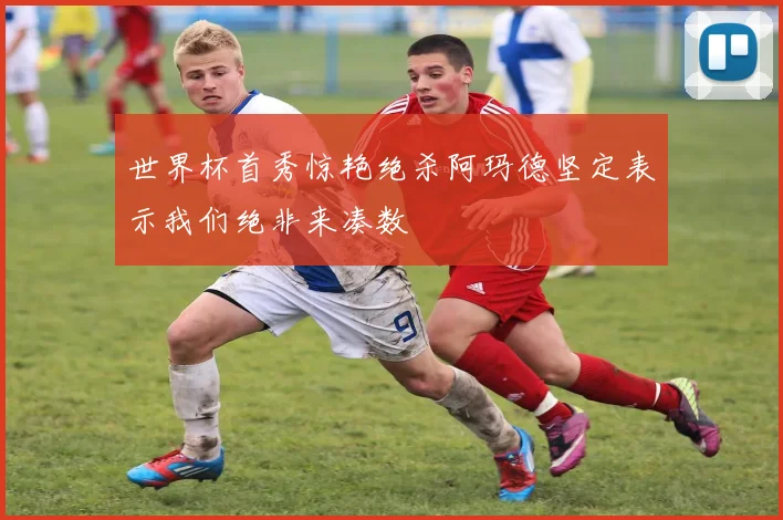 世界杯首秀惊艳绝杀阿玛德坚定表示我们绝非来凑数