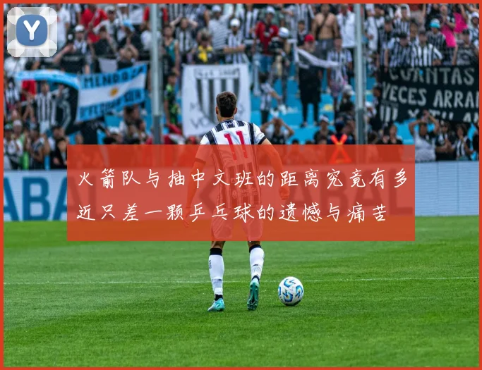火箭队与抽中文班的距离究竟有多近只差一颗乒乓球的遗憾与痛苦