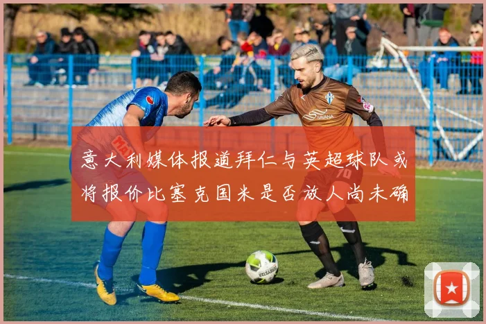 意大利媒体报道拜仁与英超球队或将报价比塞克国米是否放人尚未确定