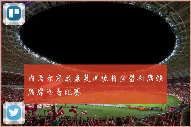 内马尔完成康复训练将坐替补席缺席摩洛哥比赛