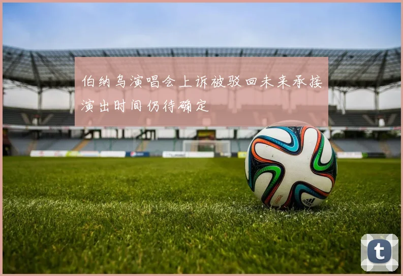 伯纳乌演唱会上诉被驳回未来承接演出时间仍待确定